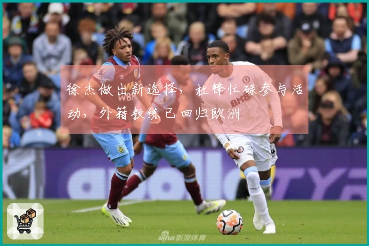徐杰做出新选择，杜锋忙碌参与活动，外籍教练已回归欧洲